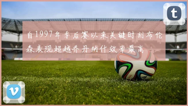 自1997年季后赛以来关键时刻布伦森表现超越乔丹纳什效率最高