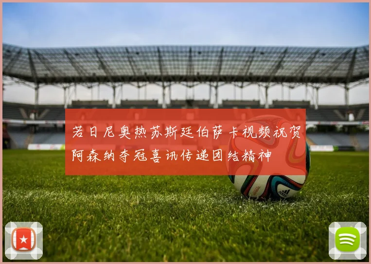 若日尼奥热苏斯廷伯萨卡视频祝贺阿森纳夺冠喜讯传递团结精神