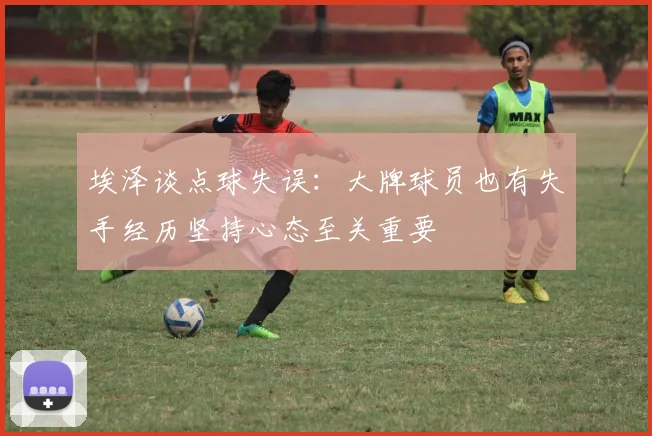 埃泽谈点球失误：大牌球员也有失手经历坚持心态至关重要