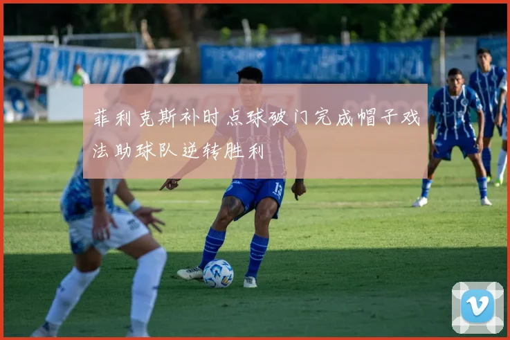 菲利克斯补时点球破门完成帽子戏法助球队逆转胜利