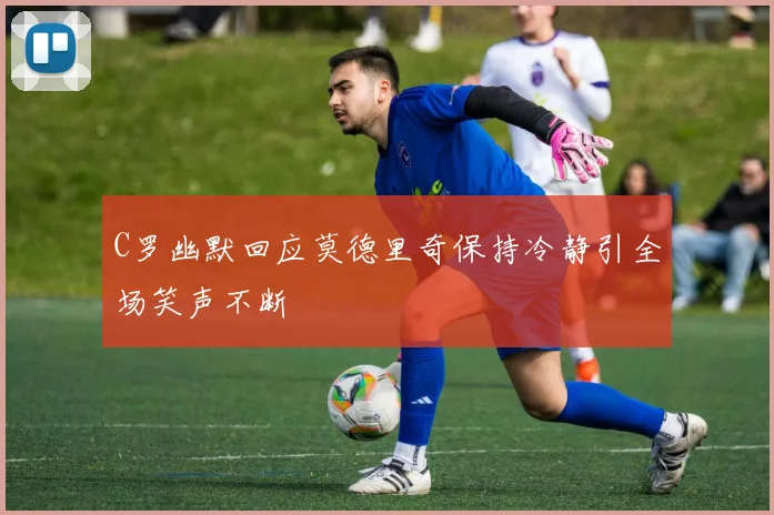 C罗幽默回应莫德里奇保持冷静引全场笑声不断