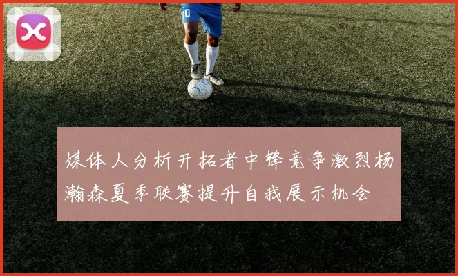 媒体人分析开拓者中锋竞争激烈杨瀚森夏季联赛提升自我展示机会