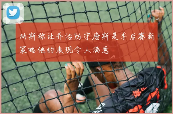 纳斯称让乔治防守唐斯是季后赛新策略他的表现令人满意