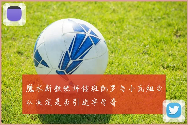 魔术新教练评估班凯罗与小瓦组合以决定是否引进字母哥