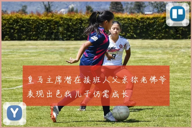 皇马主席潜在接班人父亲称老佛爷表现出色我儿子仍需成长