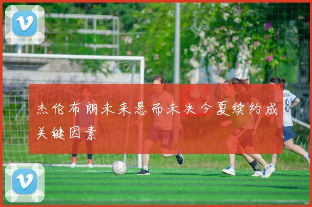 杰伦布朗未来悬而未决今夏续约成关键因素