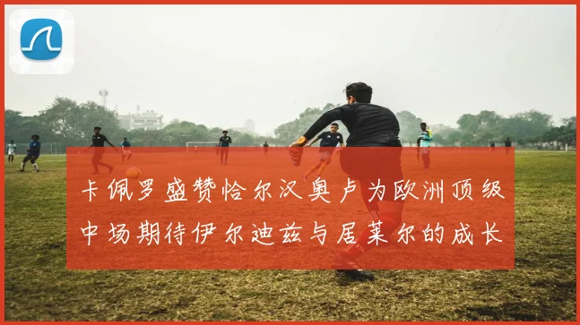 卡佩罗盛赞恰尔汉奥卢为欧洲顶级中场期待伊尔迪兹与居莱尔的成长