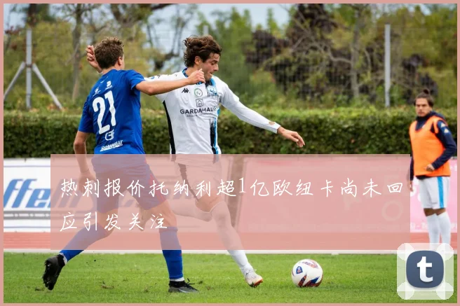 热刺报价托纳利超1亿欧纽卡尚未回应引发关注